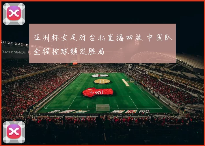 亚洲杯女足对台北直播回放 中国队全程控球锁定胜局