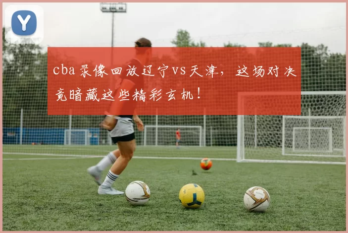 cba录像回放辽宁vs天津，这场对决竟暗藏这些精彩玄机！