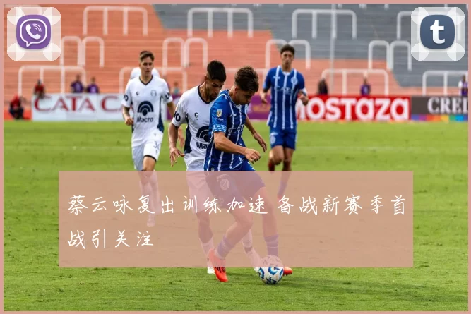 蔡云咏复出训练加速 备战新赛季首战引关注