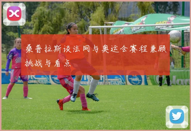桑普拉斯谈法网与奥运会赛程兼顾挑战与看点