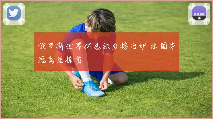 俄罗斯世界杯总积分榜出炉 法国夺冠高居榜首