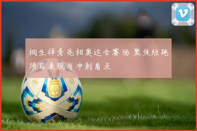 桐生祥秀亮相奥运会赛场 聚焦短跑项目表现与冲刺看点